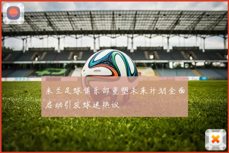 米兰足球俱乐部重塑未来计划全面启动引发球迷热议