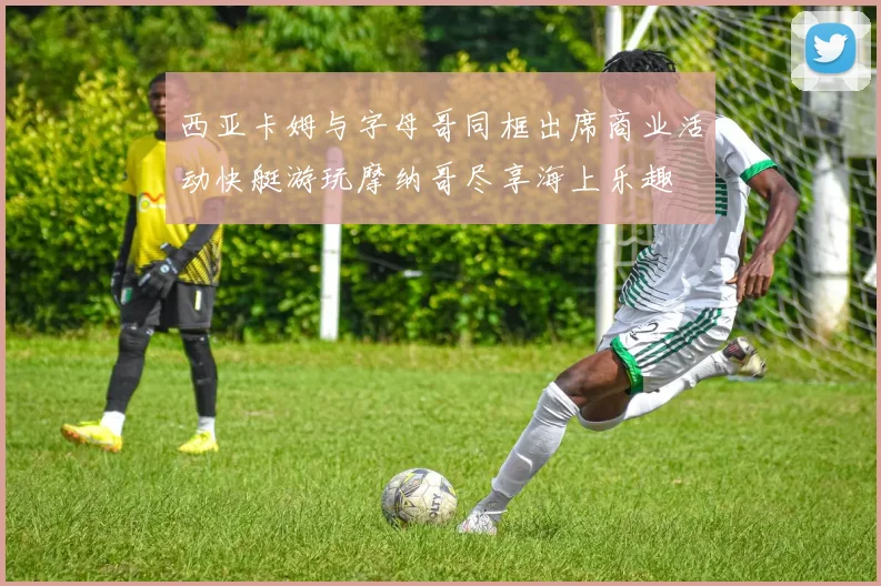 西亚卡姆与字母哥同框出席商业活动快艇游玩摩纳哥尽享海上乐趣