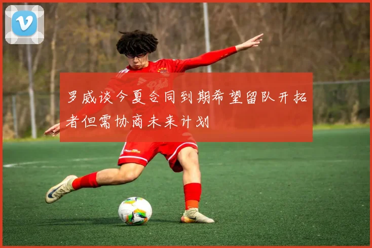 罗威谈今夏合同到期希望留队开拓者但需协商未来计划