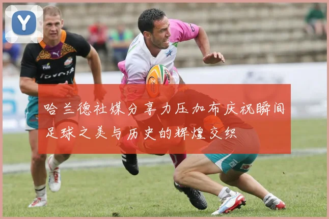 哈兰德社媒分享力压加布庆祝瞬间足球之美与历史的辉煌交织
