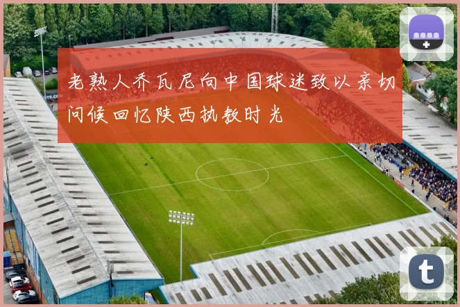 老熟人乔瓦尼向中国球迷致以亲切问候回忆陕西执教时光