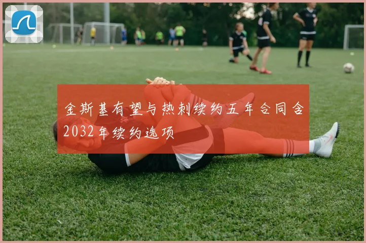 金斯基有望与热刺续约五年合同含2032年续约选项