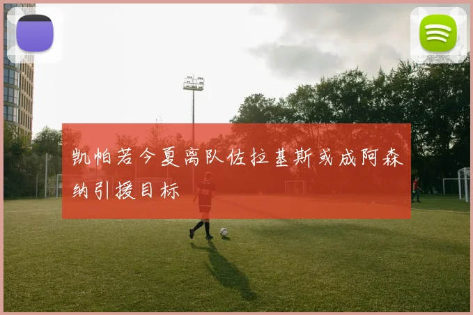 凯帕若今夏离队佐拉基斯或成阿森纳引援目标