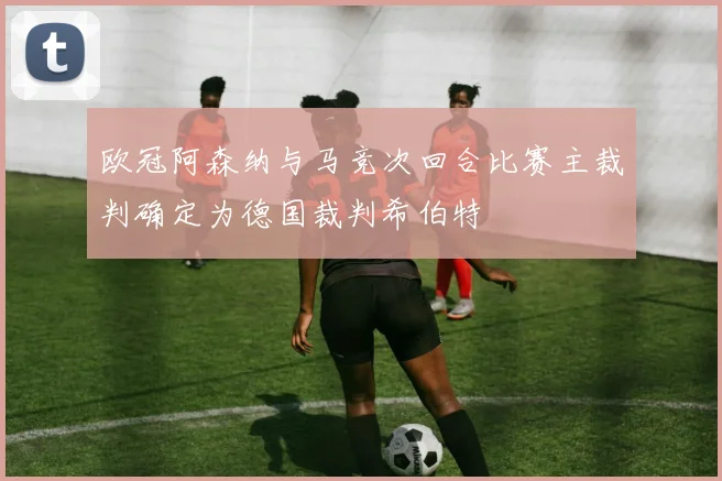 欧冠阿森纳与马竞次回合比赛主裁判确定为德国裁判希伯特