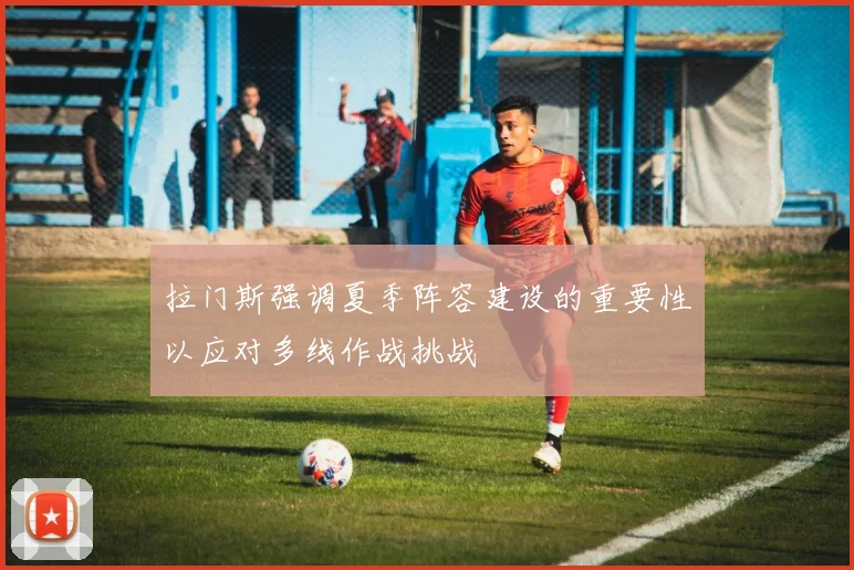 拉门斯强调夏季阵容建设的重要性以应对多线作战挑战