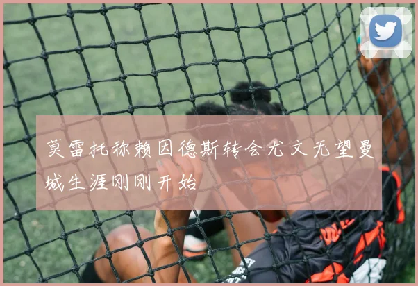 莫雷托称赖因德斯转会尤文无望曼城生涯刚刚开始