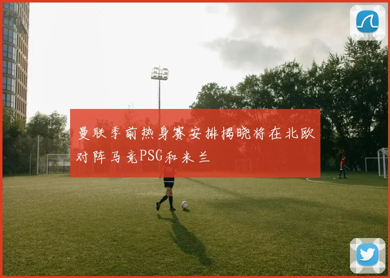 曼联季前热身赛安排揭晓将在北欧对阵马竞PSG和米兰