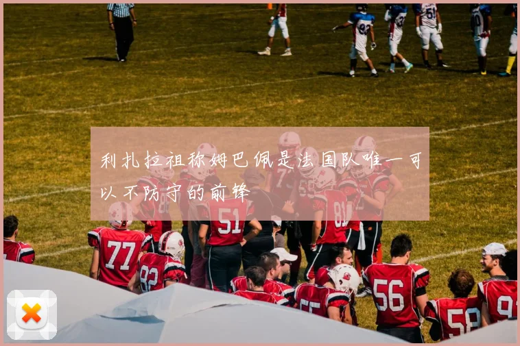 利扎拉祖称姆巴佩是法国队唯一可以不防守的前锋