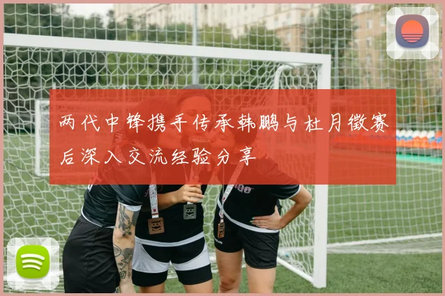 两代中锋携手传承韩鹏与杜月徵赛后深入交流经验分享
