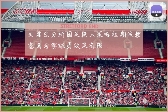 刘建宏分析国足换人策略短期依赖塞鸟考察球员效果有限