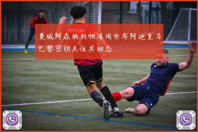 曼城阿森纳利物浦询价布阿迪皇马巴黎密切关注其动态