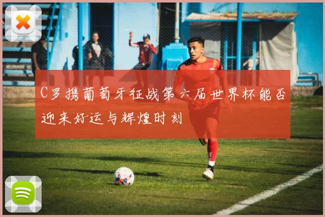 C罗携葡萄牙征战第六届世界杯能否迎来好运与辉煌时刻