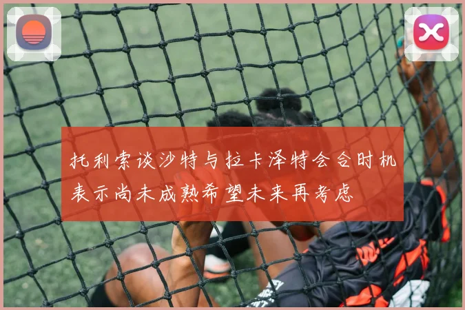 托利索谈沙特与拉卡泽特会合时机表示尚未成熟希望未来再考虑
