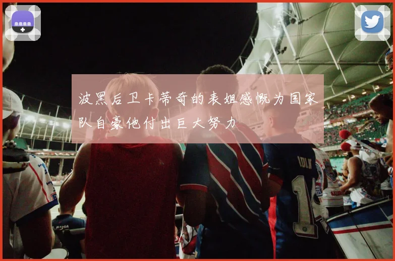 波黑后卫卡蒂奇的表姐感慨为国家队自豪他付出巨大努力