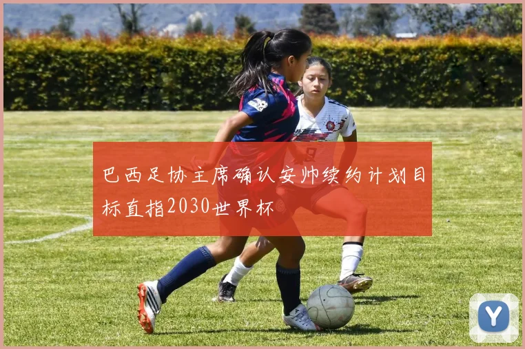 巴西足协主席确认安帅续约计划目标直指2030世界杯