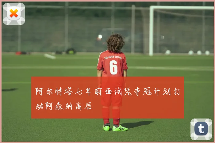 阿尔特塔七年前面试凭夺冠计划打动阿森纳高层