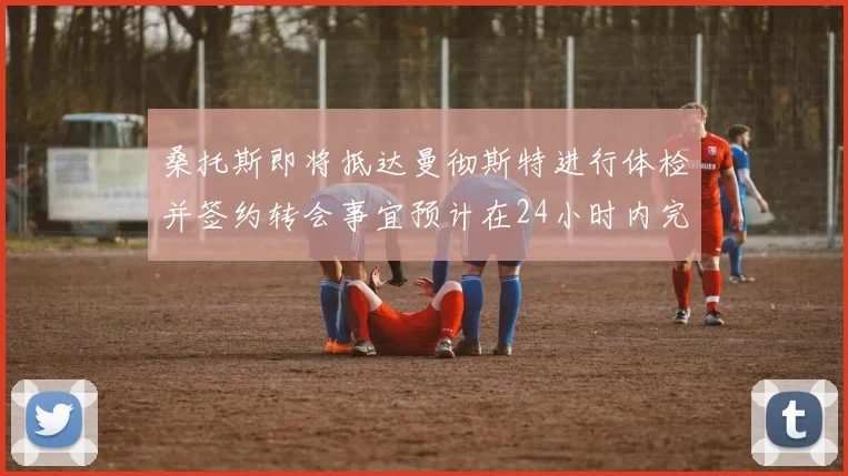 桑托斯即将抵达曼彻斯特进行体检并签约转会事宜预计在24小时内完成