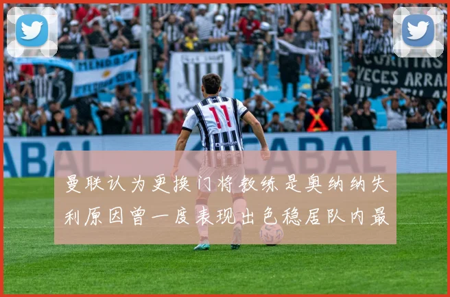 曼联认为更换门将教练是奥纳纳失利原因曾一度表现出色稳居队内最佳