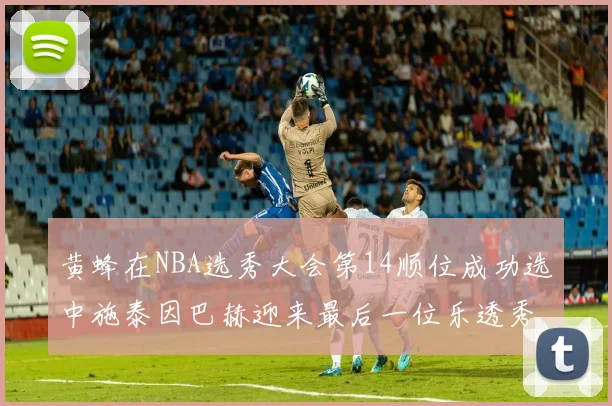 黄蜂在NBA选秀大会第14顺位成功选中施泰因巴赫迎来最后一位乐透秀