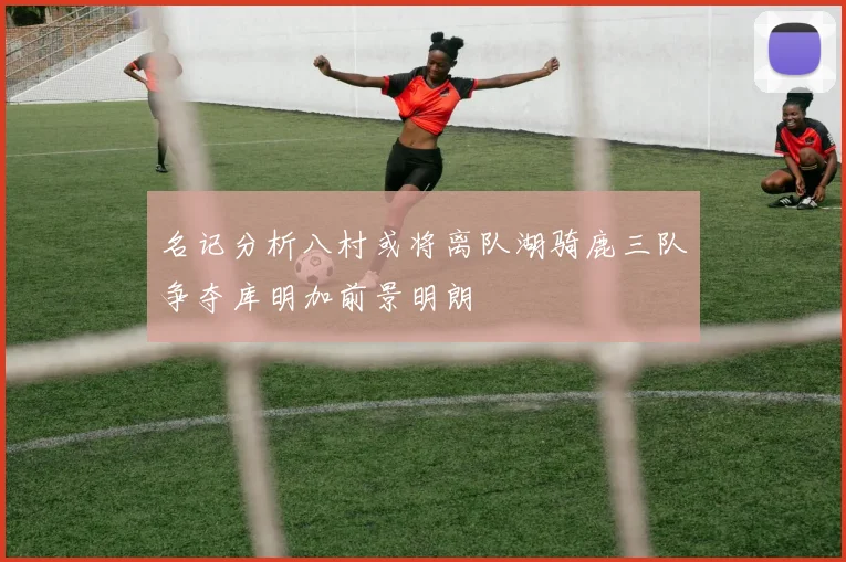 名记分析八村或将离队湖骑鹿三队争夺库明加前景明朗