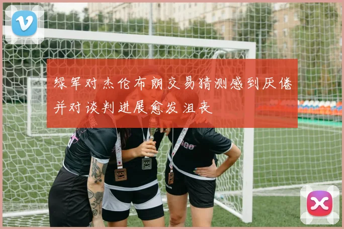 绿军对杰伦布朗交易猜测感到厌倦并对谈判进展愈发沮丧