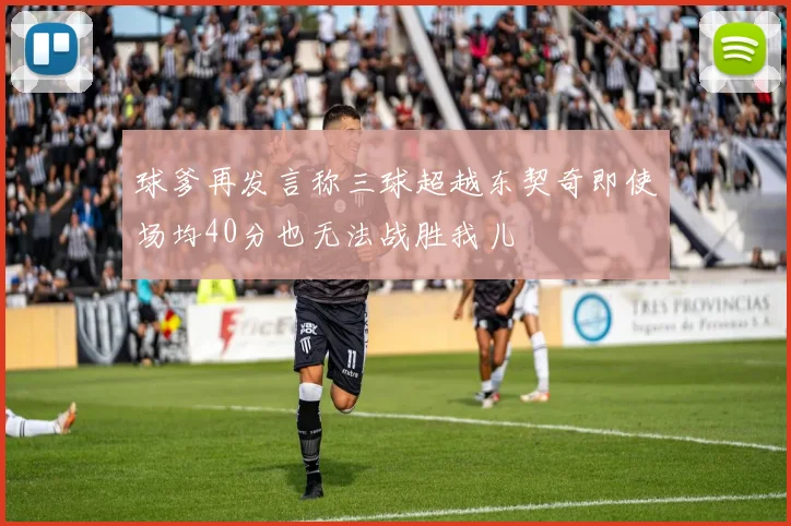 球爹再发言称三球超越东契奇即使场均40分也无法战胜我儿