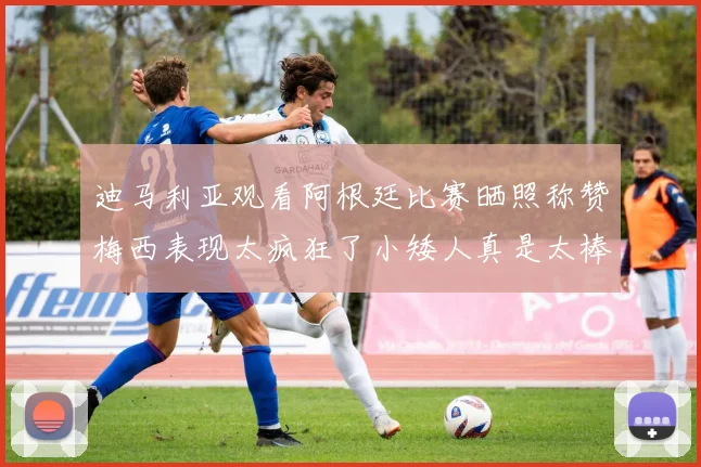 迪马利亚观看阿根廷比赛晒照称赞梅西表现太疯狂了小矮人真是太棒了