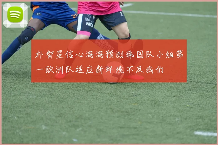 朴智星信心满满预测韩国队小组第一欧洲队适应新环境不及我们