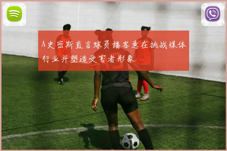 A史密斯直言球员播客意在挑战媒体行业并塑造受害者形象